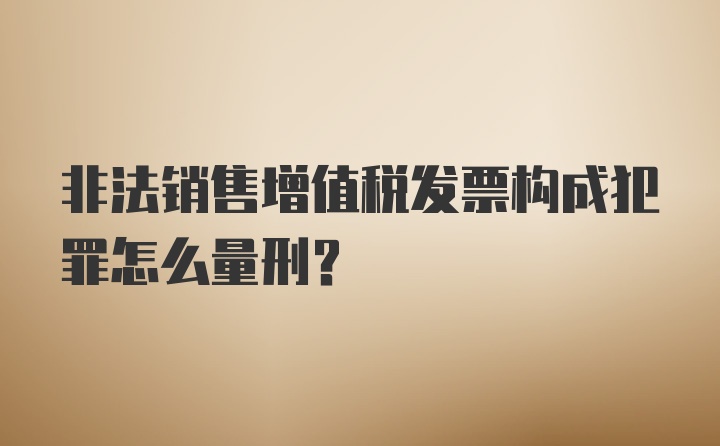 非法销售增值税发票构成犯罪怎么量刑？