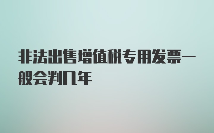 非法出售增值税专用发票一般会判几年