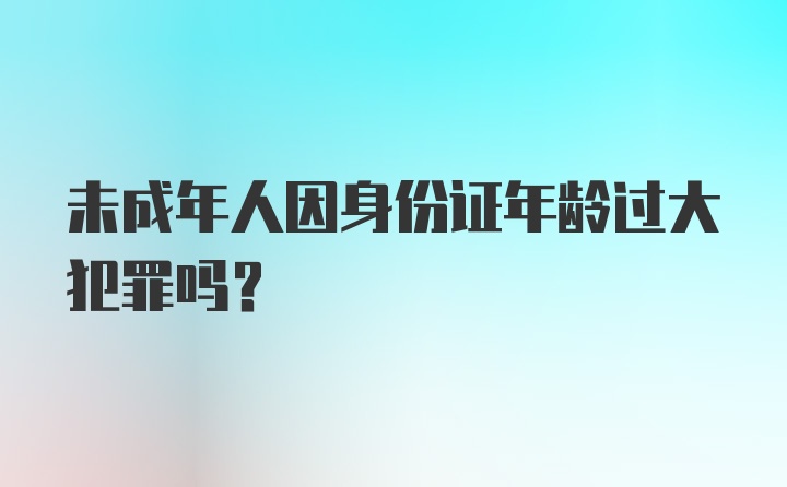 未成年人因身份证年龄过大犯罪吗？