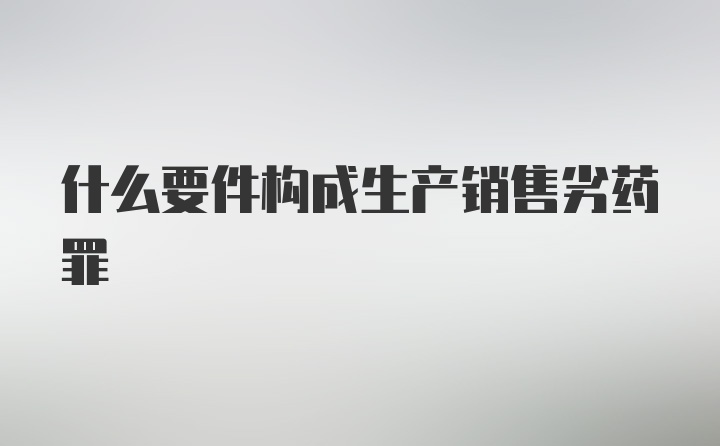 什么要件构成生产销售劣药罪