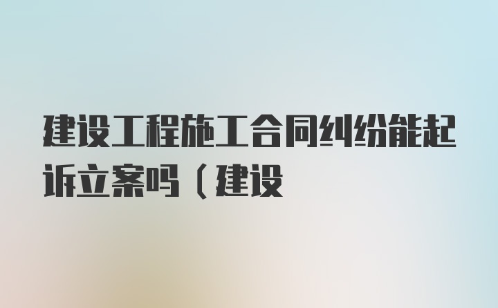 建设工程施工合同纠纷能起诉立案吗(建设