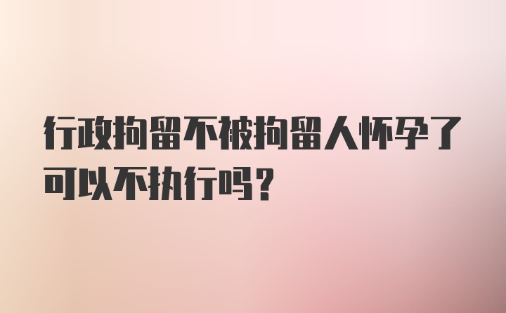 行政拘留不被拘留人怀孕了可以不执行吗？