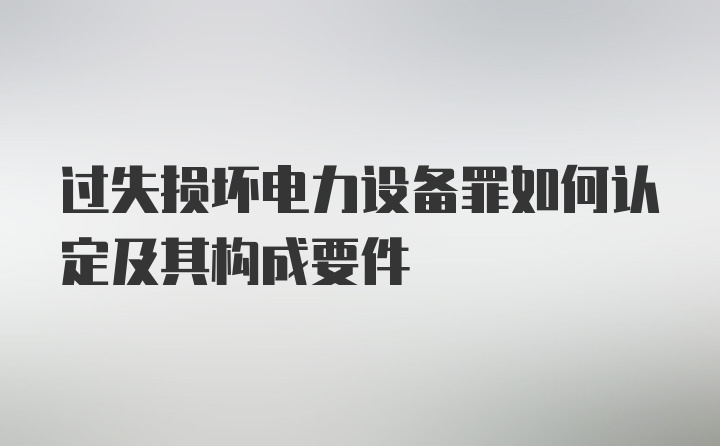 过失损坏电力设备罪如何认定及其构成要件