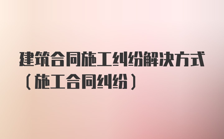 建筑合同施工纠纷解决方式(施工合同纠纷)