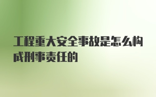 工程重大安全事故是怎么构成刑事责任的