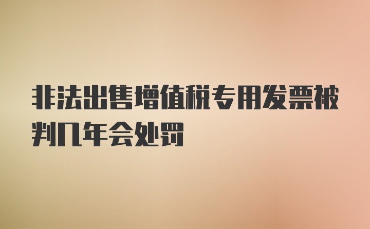 非法出售增值税专用发票被判几年会处罚