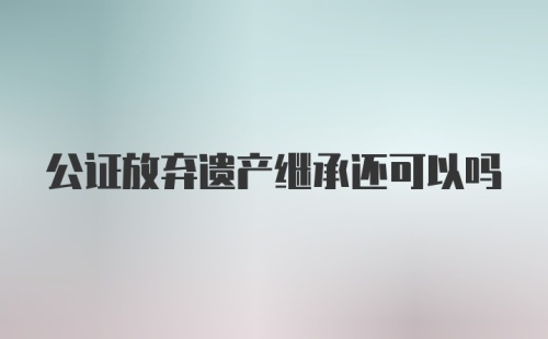 公证放弃遗产继承还可以吗