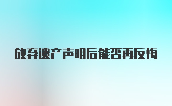 放弃遗产声明后能否再反悔