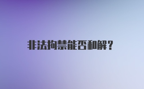 非法拘禁能否和解？