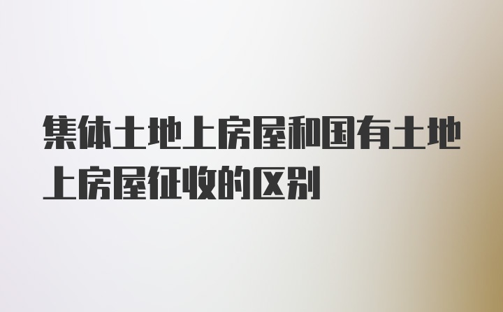 集体土地上房屋和国有土地上房屋征收的区别