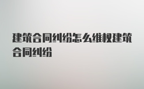 建筑合同纠纷怎么维权建筑合同纠纷