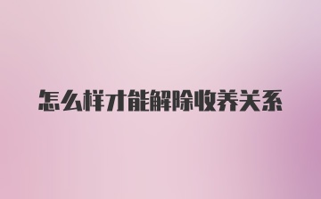 怎么样才能解除收养关系