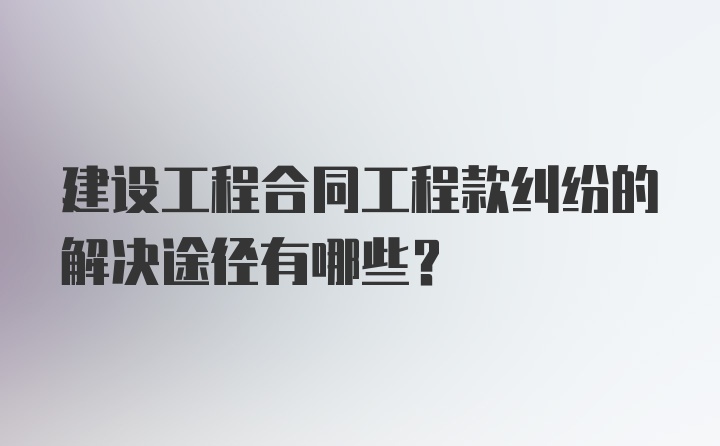 建设工程合同工程款纠纷的解决途径有哪些？