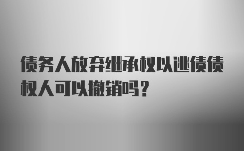 债务人放弃继承权以逃债债权人可以撤销吗？