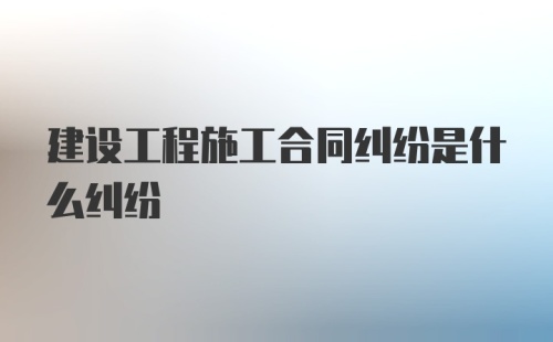 建设工程施工合同纠纷是什么纠纷