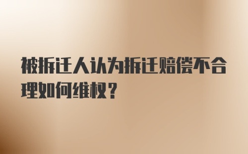 被拆迁人认为拆迁赔偿不合理如何维权？