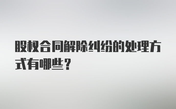 股权合同解除纠纷的处理方式有哪些？