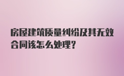 房屋建筑质量纠纷及其无效合同该怎么处理？