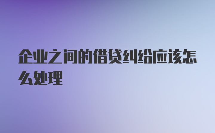 企业之间的借贷纠纷应该怎么处理