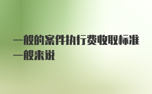 一般的案件执行费收取标准一般来说