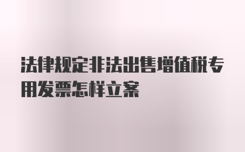 法律规定非法出售增值税专用发票怎样立案