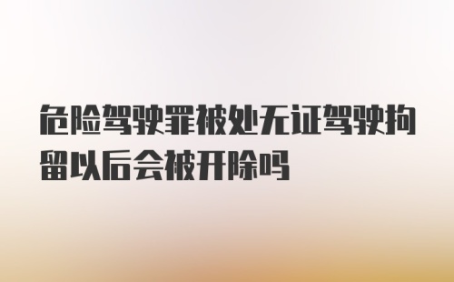 危险驾驶罪被处无证驾驶拘留以后会被开除吗