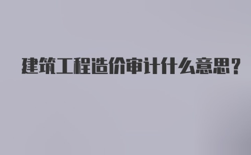 建筑工程造价审计什么意思？