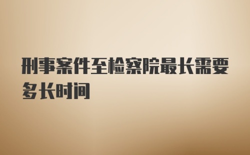 刑事案件至检察院最长需要多长时间