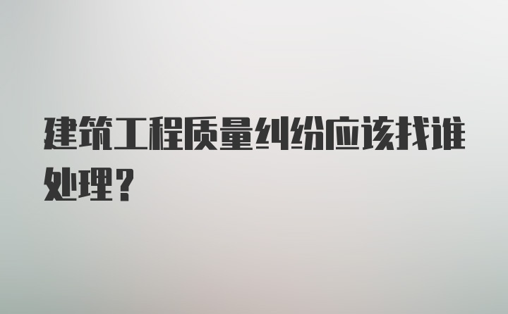 建筑工程质量纠纷应该找谁处理？