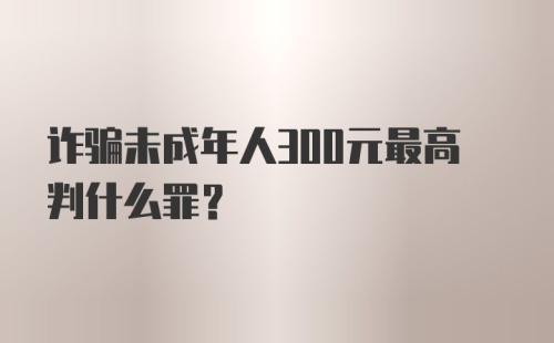 诈骗未成年人300元最高判什么罪？