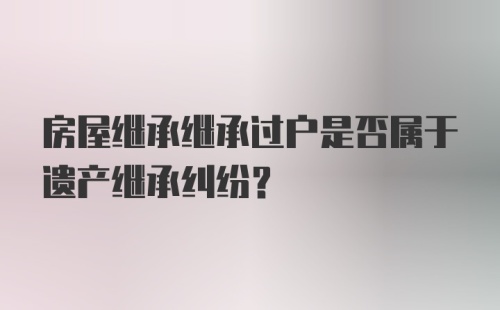 房屋继承继承过户是否属于遗产继承纠纷？