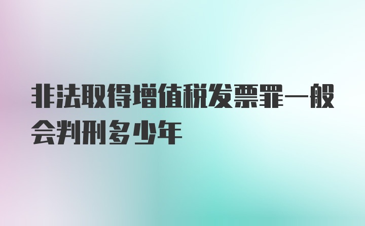 非法取得增值税发票罪一般会判刑多少年