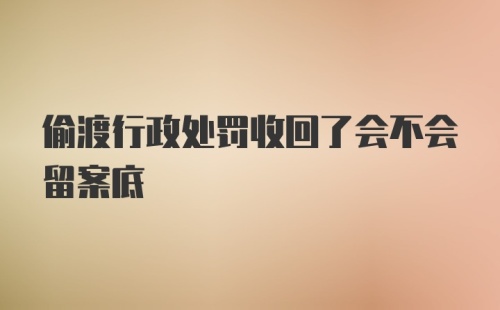 偷渡行政处罚收回了会不会留案底