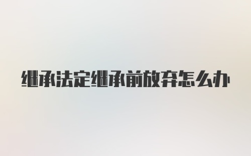 继承法定继承前放弃怎么办