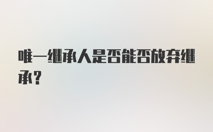 唯一继承人是否能否放弃继承？