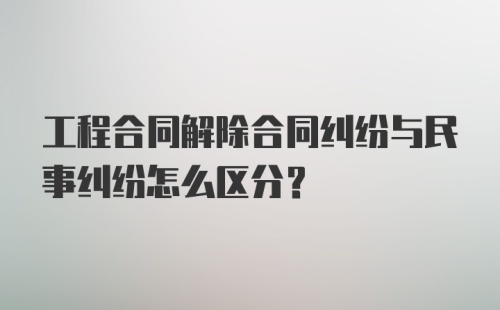 工程合同解除合同纠纷与民事纠纷怎么区分？