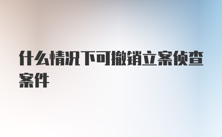 什么情况下可撤销立案侦查案件