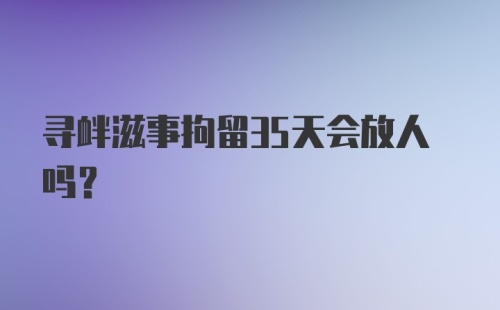 寻衅滋事拘留35天会放人吗？