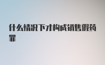 什么情况下才构成销售假药罪