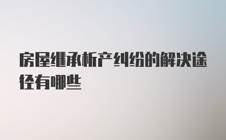 房屋继承析产纠纷的解决途径有哪些