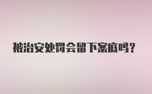 被治安处罚会留下案底吗？