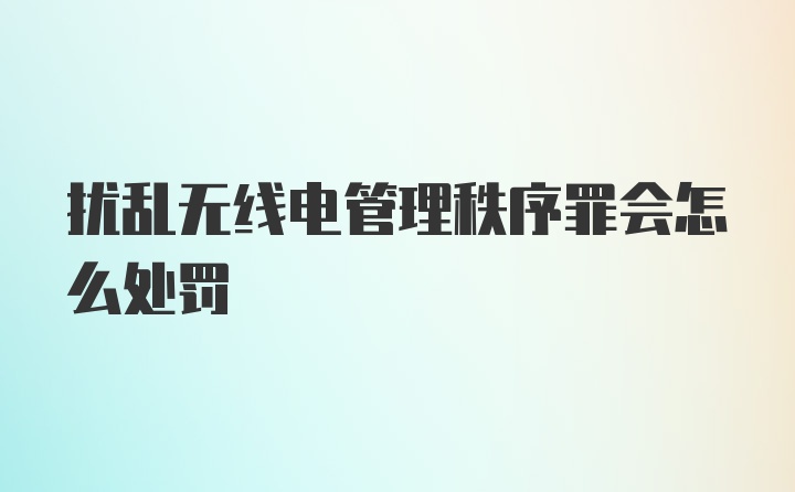 扰乱无线电管理秩序罪会怎么处罚