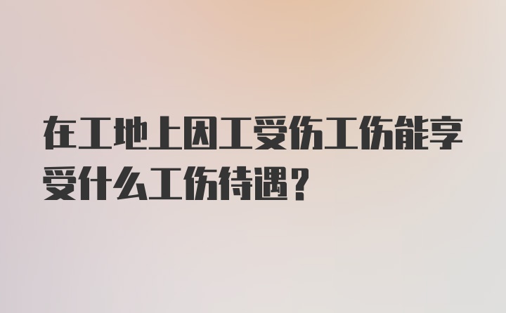 在工地上因工受伤工伤能享受什么工伤待遇？