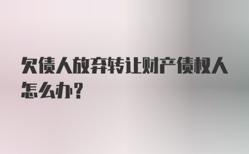 欠债人放弃转让财产债权人怎么办？