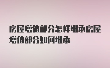 房屋增值部分怎样继承房屋增值部分如何继承