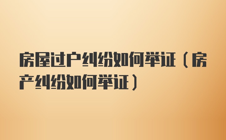 房屋过户纠纷如何举证（房产纠纷如何举证）