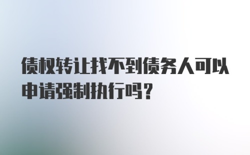 债权转让找不到债务人可以申请强制执行吗？