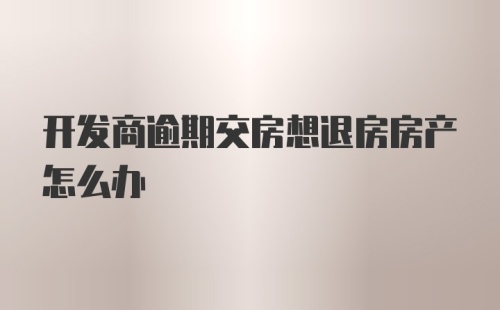 开发商逾期交房想退房房产怎么办