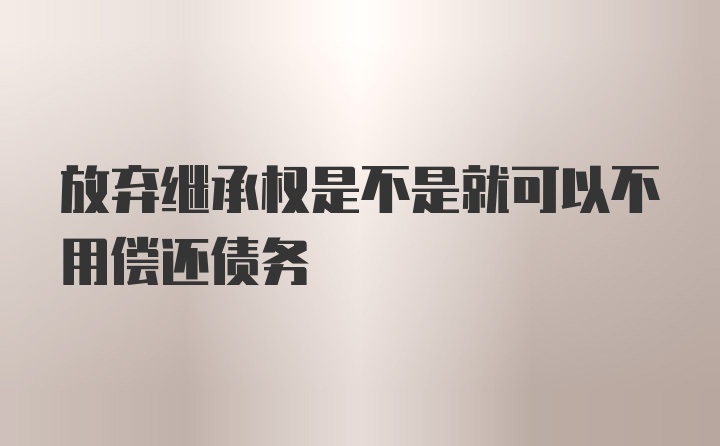 放弃继承权是不是就可以不用偿还债务