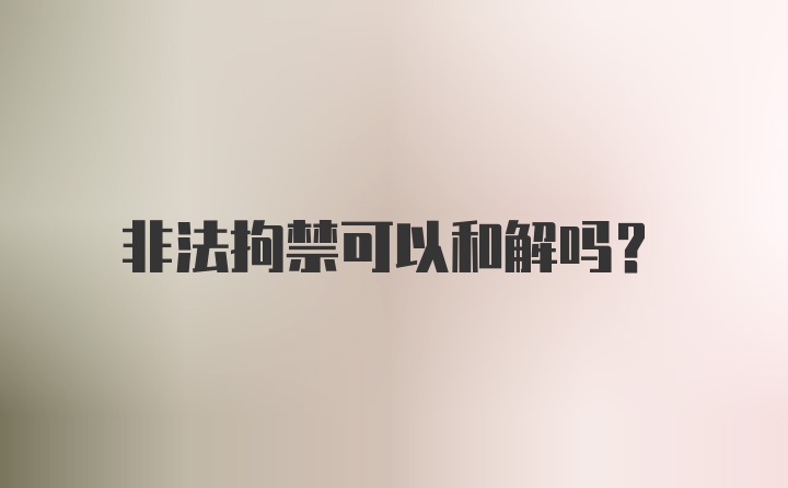 非法拘禁可以和解吗？